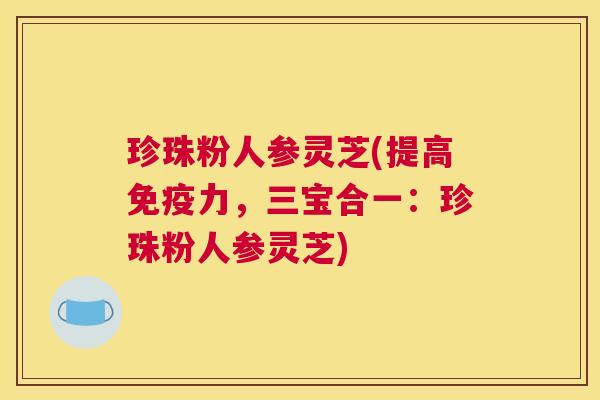 珍珠粉人参灵芝(提高免疫力,三宝合一:珍珠粉人参灵芝) 珍珠粉人参灵芝(提高免疫力,三宝合一:珍珠粉人参灵芝)