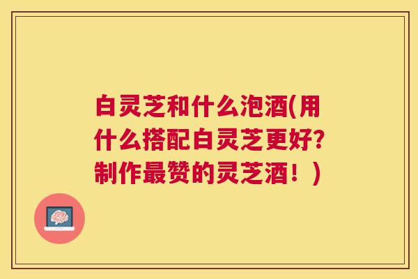 白灵芝和什么泡酒(用什么搭配白灵芝更好？制作赞的灵芝酒！)
