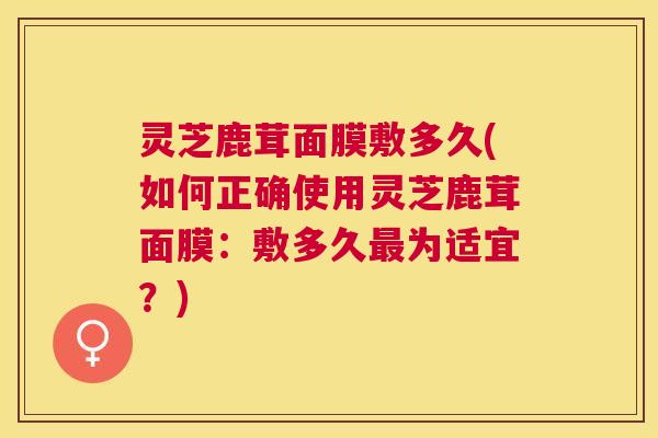 灵芝鹿茸面膜敷多久(如何正确使用灵芝鹿茸面膜:敷多久最为适宜?) 灵芝鹿茸面膜敷多久(如何正确使用灵芝鹿茸面膜:敷多久最为适宜?)