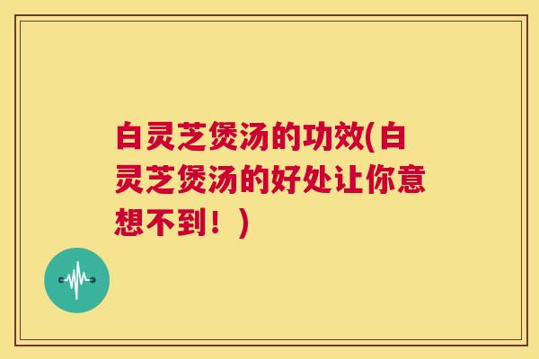 白灵芝煲汤的功效(白灵芝煲汤的好处让你意想不到!) 白灵芝煲汤的功效(白灵芝煲汤的好处让你意想不到!)