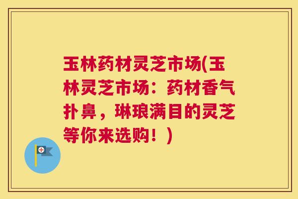玉林药材灵芝市场(玉林灵芝市场:药材香气扑鼻,琳琅满目的灵芝等你来选购!) 玉林药材灵芝市场(玉林灵芝市场:药材香气扑鼻,琳琅满目的灵芝等你来选购!)