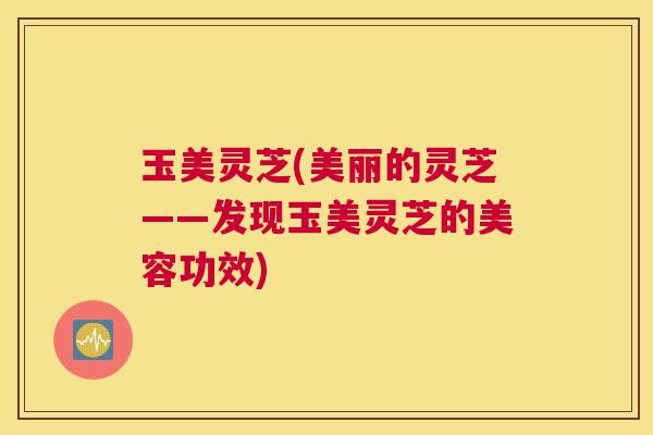 玉美灵芝(美丽的灵芝——发现玉美灵芝的美容功效) 玉美灵芝(美丽的灵芝——发现玉美灵芝的美容功效)