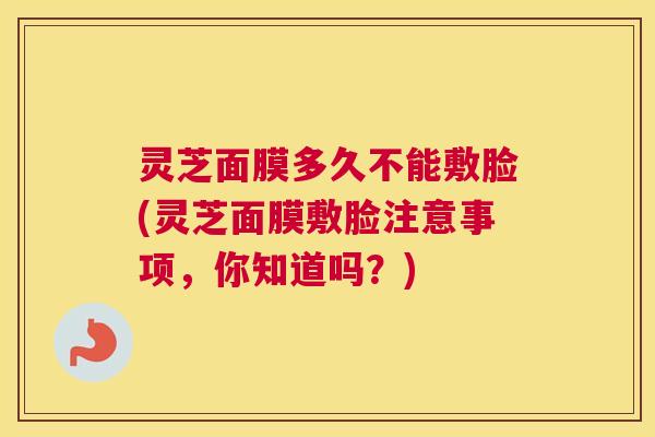 灵芝面膜多久不能敷脸(灵芝面膜敷脸注意事项,你知道吗?) 灵芝面膜多久不能敷脸(灵芝面膜敷脸注意事项,你知道吗?)
