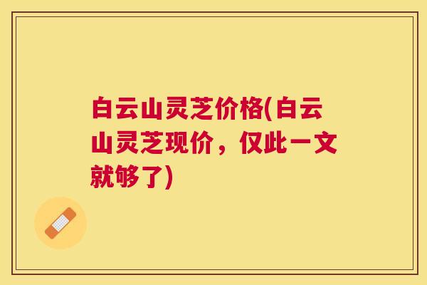 白云山灵芝价格(白云山灵芝现价,仅此一文就够了) 白云山灵芝价格(白云山灵芝现价,仅此一文就够了)
