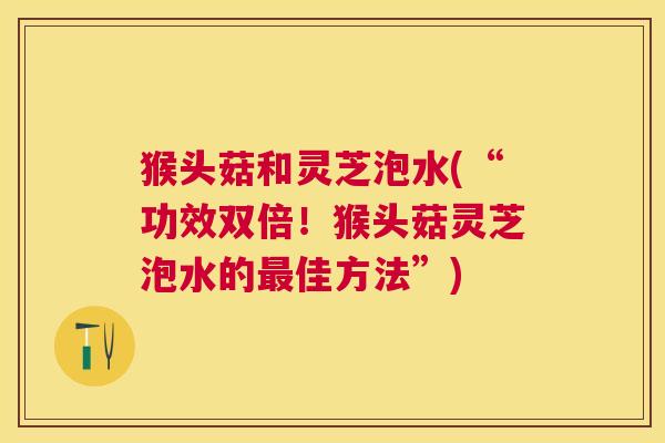 猴头菇和灵芝泡水(“功效双倍!猴头菇灵芝泡水的最佳方法”) 猴头菇和灵芝泡水(“功效双倍!猴头菇灵芝泡水的最佳方法”)