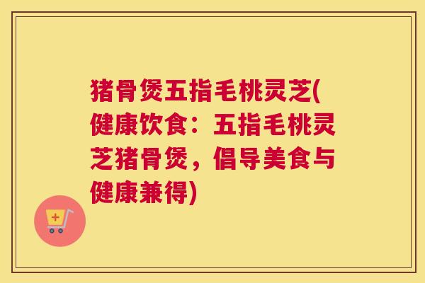 猪骨煲五指毛桃灵芝(健康饮食:五指毛桃灵芝猪骨煲,倡导美食与健康兼得) 猪骨煲五指毛桃灵芝(健康饮食:五指毛桃灵芝猪骨煲,倡导美食与健康兼得)