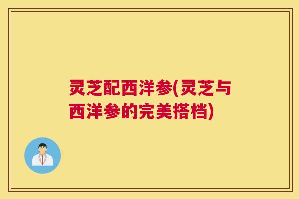 灵芝配西洋参(灵芝与西洋参的完美搭档) 灵芝配西洋参(灵芝与西洋参的完美搭档)