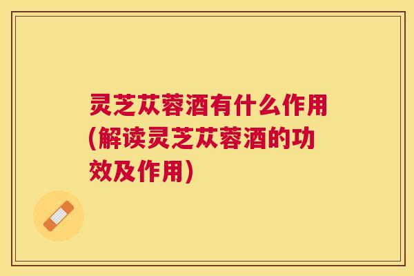 灵芝苁蓉酒有什么作用(解读灵芝苁蓉酒的功效及作用) 灵芝苁蓉酒有什么作用(解读灵芝苁蓉酒的功效及作用)