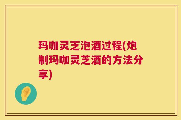 玛咖灵芝泡酒过程(炮制玛咖灵芝酒的方法分享) 玛咖灵芝泡酒过程(炮制玛咖灵芝酒的方法分享)