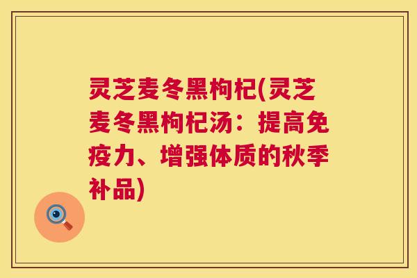 灵芝麦冬黑枸杞(灵芝麦冬黑枸杞汤:提高免疫力、增强体质的秋季补品) 灵芝麦冬黑枸杞(灵芝麦冬黑枸杞汤:提高免疫力、增强体质的秋季补品)
