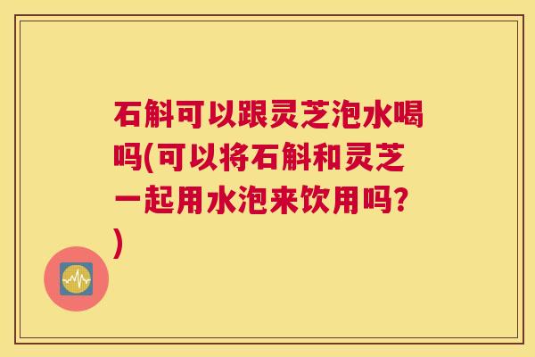 石斛可以跟灵芝泡水喝吗(可以将石斛和灵芝一起用水泡来饮用吗?) 石斛可以跟灵芝泡水喝吗(可以将石斛和灵芝一起用水泡来饮用吗?)