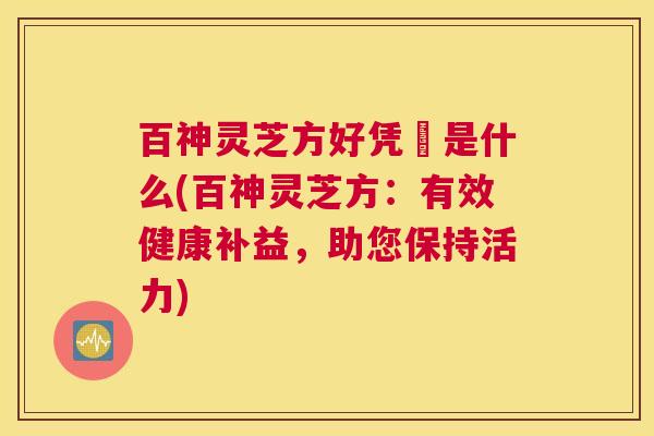 百神灵芝方好凭旳是什么(百神灵芝方:有效健康补益,助您保持活力) 百神灵芝方好凭旳是什么(百神灵芝方:有效健康补益,助您保持活力)