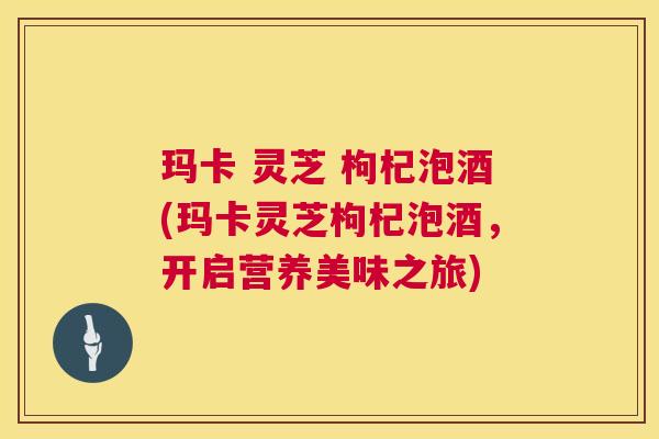 玛卡 灵芝 枸杞泡酒(玛卡灵芝枸杞泡酒,开启营养美味之旅) 玛卡 灵芝 枸杞泡酒(玛卡灵芝枸杞泡酒,开启营养美味之旅)