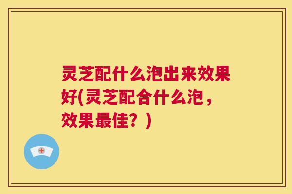 灵芝配什么泡出来效果好(灵芝配合什么泡,效果最佳?) 灵芝配什么泡出来效果好(灵芝配合什么泡,效果最佳?)