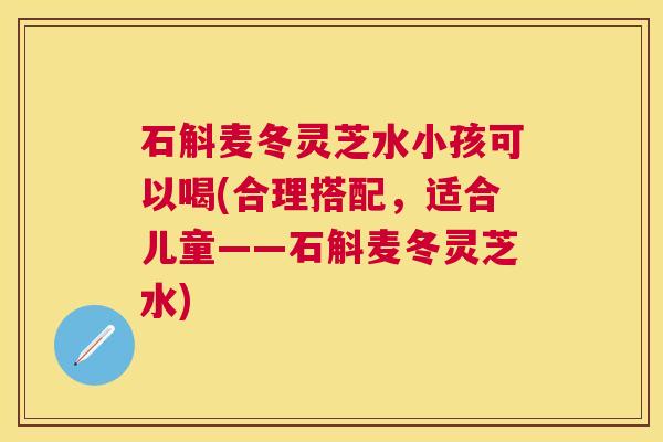 石斛麦冬灵芝水小孩可以喝(合理搭配,适合儿童——石斛麦冬灵芝水) 石斛麦冬灵芝水小孩可以喝(合理搭配,适合儿童——石斛麦冬灵芝水)