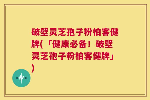 破壁灵芝孢子粉柏客健牌(「健康必备!破壁灵芝孢子粉柏客健牌」) 破壁灵芝孢子粉柏客健牌(「健康必备!破壁灵芝孢子粉柏客健牌」)