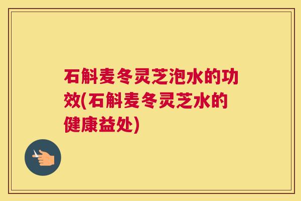 石斛麦冬灵芝泡水的功效(石斛麦冬灵芝水的健康益处) 石斛麦冬灵芝泡水的功效(石斛麦冬灵芝水的健康益处)