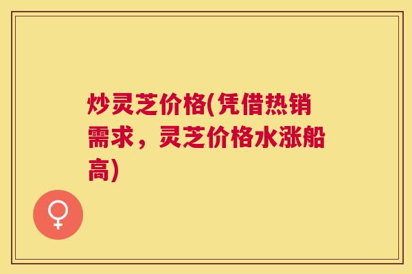 炒灵芝价格(凭借热销需求，灵芝价格水涨船高)