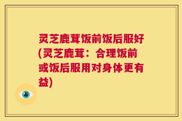 灵芝鹿茸饭前饭后服好(灵芝鹿茸:合理饭前或饭后服用对身体更有益) 灵芝鹿茸饭前饭后服好(灵芝鹿茸:合理饭前或饭后服用对身体更有益)