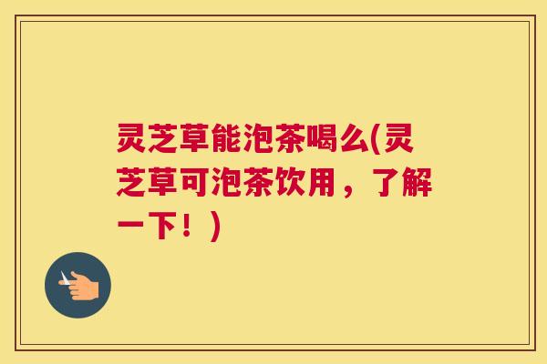 灵芝草能泡茶喝么(灵芝草可泡茶饮用,了解一下!) 灵芝草能泡茶喝么(灵芝草可泡茶饮用,了解一下!)