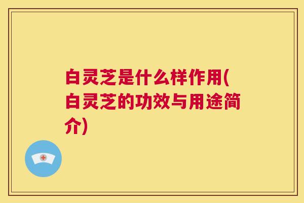 白灵芝是什么样作用(白灵芝的功效与用途简介) 白灵芝是什么样作用(白灵芝的功效与用途简介)