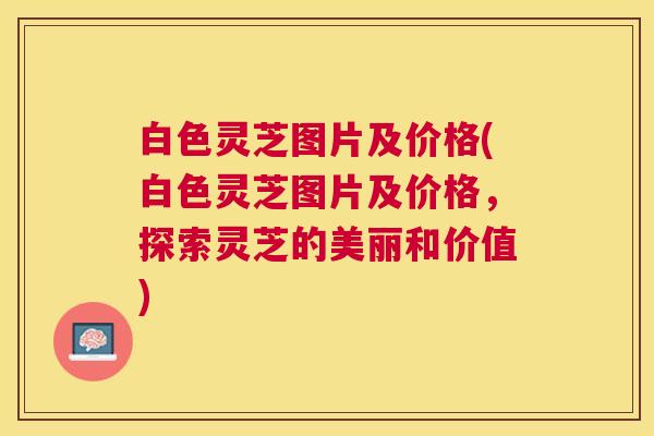 白色灵芝图片及价格(白色灵芝图片及价格,探索灵芝的美丽和价值) 白色灵芝图片及价格(白色灵芝图片及价格,探索灵芝的美丽和价值)