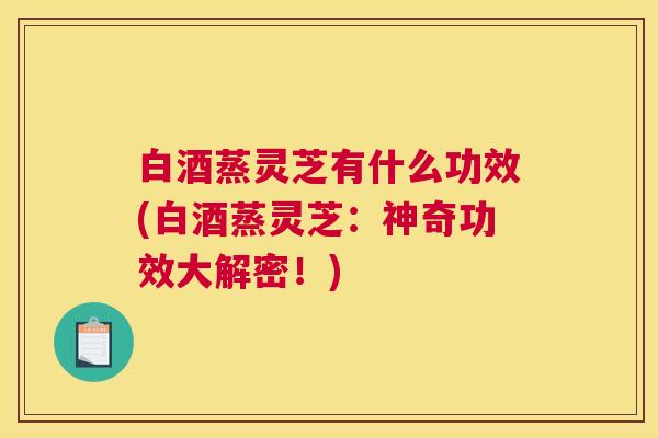 白酒蒸灵芝有什么功效(白酒蒸灵芝：神奇功效大解密！)