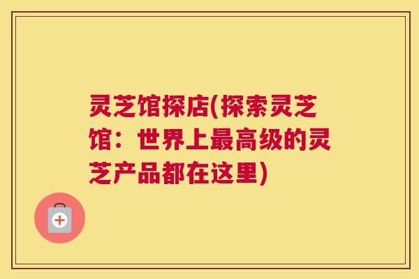 灵芝馆探店(探索灵芝馆：世界上高级的灵芝产品都在这里)