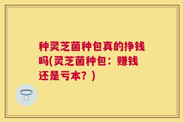 种灵芝菌种包真的挣钱吗(灵芝菌种包：赚钱还是亏本？)