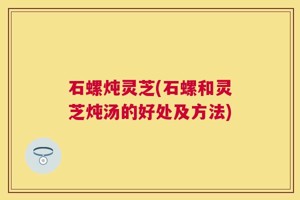 石螺炖灵芝(石螺和灵芝炖汤的好处及方法)