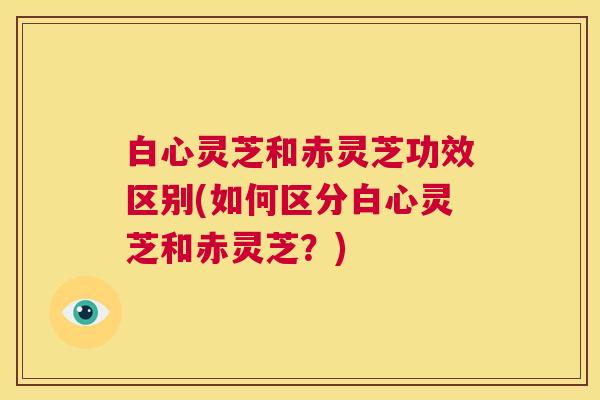 白心灵芝和赤灵芝功效区别(如何区分白心灵芝和赤灵芝？)