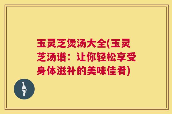 玉灵芝煲汤大全(玉灵芝汤谱:让你轻松享受身体滋补的美味佳肴) 玉灵芝煲汤大全(玉灵芝汤谱:让你轻松享受身体滋补的美味佳肴)