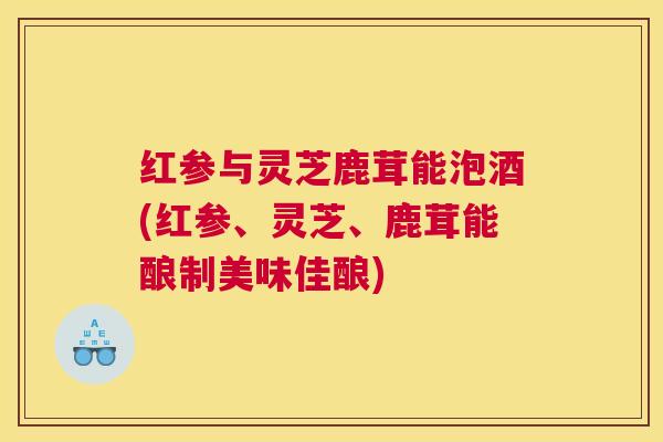 红参与灵芝鹿茸能泡酒(红参、灵芝、鹿茸能酿制美味佳酿) 红参与灵芝鹿茸能泡酒(红参、灵芝、鹿茸能酿制美味佳酿)