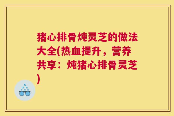 猪心排骨炖灵芝的做法大全(热血提升,营养共享:炖猪心排骨灵芝) 猪心排骨炖灵芝的做法大全(热血提升,营养共享:炖猪心排骨灵芝)