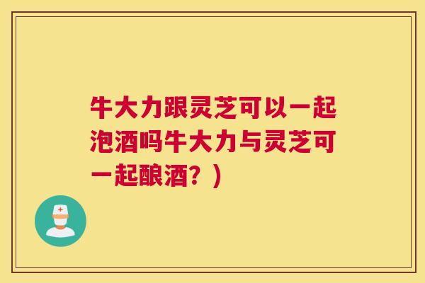 牛大力跟灵芝可以一起泡酒吗牛大力与灵芝可一起酿酒?) 牛大力跟灵芝可以一起泡酒吗牛大力与灵芝可一起酿酒?)