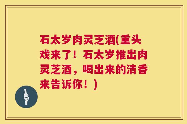 石太岁肉灵芝酒(重头戏来了!石太岁推出肉灵芝酒,喝出来的清香来告诉你!) 石太岁肉灵芝酒(重头戏来了!石太岁推出肉灵芝酒,喝出来的清香来告诉你!)