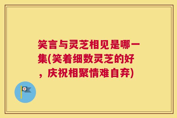 笑言与灵芝相见是哪一集(笑着细数灵芝的好,庆祝相聚情难自弃) 笑言与灵芝相见是哪一集(笑着细数灵芝的好,庆祝相聚情难自弃)