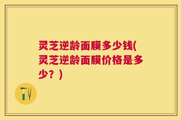 灵芝逆龄面膜多少钱(灵芝逆龄面膜价格是多少?) 灵芝逆龄面膜多少钱(灵芝逆龄面膜价格是多少?)
