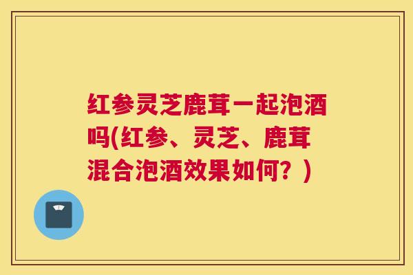 红参灵芝鹿茸一起泡酒吗(红参、灵芝、鹿茸混合泡酒效果如何?) 红参灵芝鹿茸一起泡酒吗(红参、灵芝、鹿茸混合泡酒效果如何?)