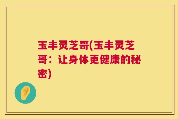 玉丰灵芝哥(玉丰灵芝哥:让身体更健康的秘密) 玉丰灵芝哥(玉丰灵芝哥:让身体更健康的秘密)