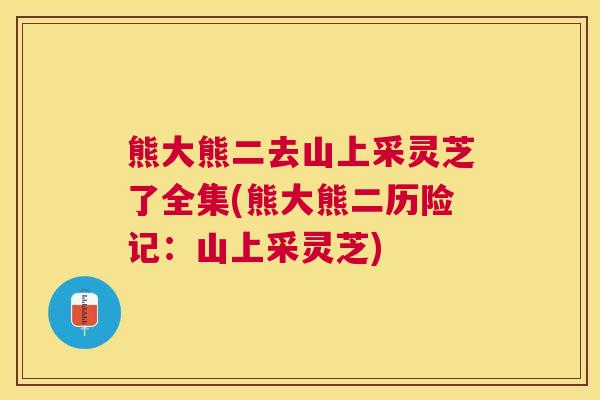 熊大熊二去山上采灵芝了全集(熊大熊二历险记:山上采灵芝) 熊大熊二去山上采灵芝了全集(熊大熊二历险记:山上采灵芝)