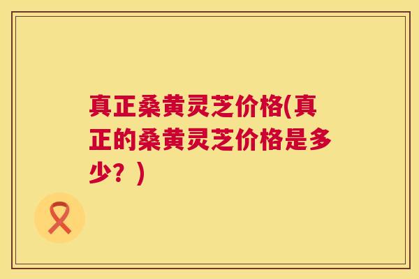真正桑黄灵芝价格(真正的桑黄灵芝价格是多少?) 真正桑黄灵芝价格(真正的桑黄灵芝价格是多少?)