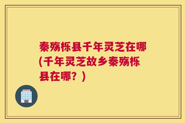 秦殇栎县千年灵芝在哪(千年灵芝故乡秦殇栎县在哪?) 秦殇栎县千年灵芝在哪(千年灵芝故乡秦殇栎县在哪?)