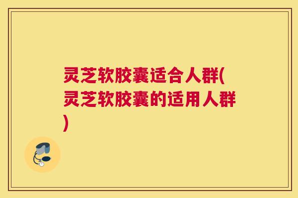 灵芝软胶囊适合人群(灵芝软胶囊的适用人群) 灵芝软胶囊适合人群(灵芝软胶囊的适用人群)