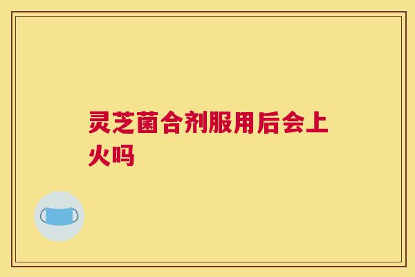 灵芝菌合剂服用后会上火吗 灵芝菌合剂服用后会上火吗