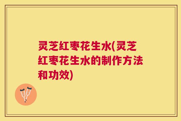 灵芝红枣花生水(灵芝红枣花生水的制作方法和功效) 灵芝红枣花生水(灵芝红枣花生水的制作方法和功效)