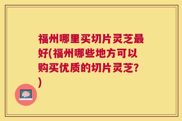 福州哪里买切片灵芝好(福州哪些地方可以购买优质的切片灵芝？)