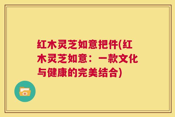 红木灵芝如意把件(红木灵芝如意:一款文化与健康的完美结合) 红木灵芝如意把件(红木灵芝如意:一款文化与健康的完美结合)