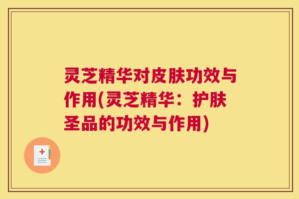 灵芝精华对皮肤功效与作用(灵芝精华:护肤圣品的功效与作用) 灵芝精华对皮肤功效与作用(灵芝精华:护肤圣品的功效与作用)