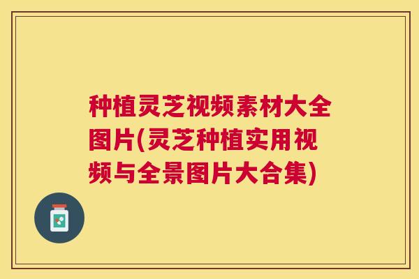 种植灵芝视频素材大全图片(灵芝种植实用视频与全景图片大合集) 种植灵芝视频素材大全图片(灵芝种植实用视频与全景图片大合集)